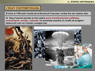 L’EDAT CONTEMPORANIA 
2.- ETAPES HISTÒRIQUES 
S'inicia al 1789 amb l’esclat de la Revolució Francesa i arriba fins els nostres dies. 
Al llarg d’aquest període el món pateix grans transformacions polítiques, 
econòmiques, socials i culturals i la humanitat assolirà un nivells de progrés i 
destrucció com no s’havien conegut mai. 
 