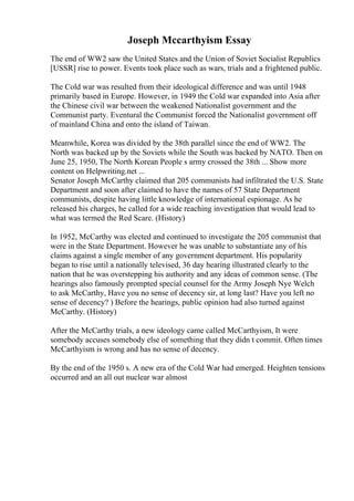 Joseph Mccarthyism Essay
The end of WW2 saw the United States and the Union of Soviet Socialist Republics
[USSR] rise to power. Events took place such as wars, trials and a frightened public.
The Cold war was resulted from their ideological difference and was until 1948
primarily based in Europe. However, in 1949 the Cold war expanded into Asia after
the Chinese civil war between the weakened Nationalist government and the
Communist party. Eventural the Communist forced the Nationalist government off
of mainland China and onto the island of Taiwan.
Meanwhile, Korea was divided by the 38th parallel since the end of WW2. The
North was backed up by the Soviets while the South was backed by NATO. Then on
June 25, 1950, The North Korean People s army crossed the 38th ... Show more
content on Helpwriting.net ...
Senator Joseph McCarthy claimed that 205 communists had infiltrated the U.S. State
Department and soon after claimed to have the names of 57 State Department
communists, despite having little knowledge of international espionage. As he
released his charges, he called for a wide reaching investigation that would lead to
what was termed the Red Scare. (History)
In 1952, McCarthy was elected and continued to investigate the 205 communist that
were in the State Department. However he was unable to substantiate any of his
claims against a single member of any government department. His popularity
began to rise until a nationally televised, 36 day hearing illustrated clearly to the
nation that he was overstepping his authority and any ideas of common sense. (The
hearings also famously prompted special counsel for the Army Joseph Nye Welch
to ask McCarthy, Have you no sense of decency sir, at long last? Have you left no
sense of decency? ) Before the hearings, public opinion had also turned against
McCarthy. (History)
After the McCarthy trials, a new ideology came called McCarthyism, It were
somebody accuses somebody else of something that they didn t commit. Often times
McCarthyism is wrong and has no sense of decency.
By the end of the 1950 s. A new era of the Cold War had emerged. Heighten tensions
occurred and an all out nuclear war almost
 