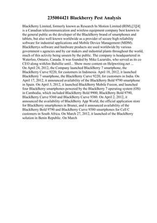 235004421 Blackberry Pest Analysis
BlackBerry Limited, formerly known as Research In Motion Limited (RIM),[3][4]
is a Canadian telecommunication and wireless equipment company best known to
the general public as the developer of the BlackBerry brand of smartphones and
tablets, but also well known worldwide as a provider of secure high reliability
software for industrial applications and Mobile Device Management (MDM).
BlackBerrys software and hardware products are used worldwide by various
government s agencies and by car makers and industrial plants throughout the world,
much of this activity being unseen by the public. The company is headquartered in
Waterloo, Ontario, Canada. It was founded by Mike Lazaridis, who served as its co
CEO along withJim Balsillie until... Show more content on Helpwriting.net ...
On April 24, 2012, the Company launched BlackBerry 7 smartphone, the
BlackBerry Curve 9220, for customers in Indonesia. April 18, 2012, it launched
BlackBerry 7 smartphone, the BlackBerry Curve 9220, for customers in India. On
April 17, 2012, it announced availability of the BlackBerry Bold 9790 smartphone
in Spain. On April 3, 2012, it launched BlackBerry Mobile Fusion, and launched
four BlackBerry smartphones powered by the BlackBerry 7 operating system (OS)
in Cambodia, which included BlackBerry Bold 9900, BlackBerry Bold 9790,
BlackBerry Curve 9360 and BlackBerry Curve 9380. On April 2, 2012, it
announced the availability of BlackBerry App World, the official application store
for BlackBerry smartphones in Brunei, and it announced availability of the
BlackBerry Bold 9790 and BlackBerry Curve 9380 smartphones for Cell C
customers in South Africa. On March 27, 2012, it launched of the BlackBerry
solution in Benin Republic. On March
 