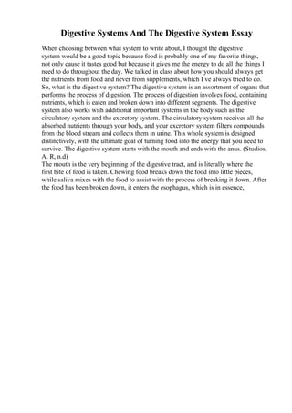 Digestive Systems And The Digestive System Essay
When choosing between what system to write about, I thought the digestive
system would be a good topic because food is probably one of my favorite things,
not only cause it tastes good but because it gives me the energy to do all the things I
need to do throughout the day. We talked in class about how you should always get
the nutrients from food and never from supplements, which I ve always tried to do.
So, what is the digestive system? The digestive system is an assortment of organs that
performs the process of digestion. The process of digestion involves food, containing
nutrients, which is eaten and broken down into different segments. The digestive
system also works with additional important systems in the body such as the
circulatory system and the excretory system. The circulatory system receives all the
absorbed nutrients through your body, and your excretory system filters compounds
from the blood stream and collects them in urine. This whole system is designed
distinctively, with the ultimate goal of turning food into the energy that you need to
survive. The digestive system starts with the mouth and ends with the anus. (Studios,
A. R, n.d)
The mouth is the very beginning of the digestive tract, and is literally where the
first bite of food is taken. Chewing food breaks down the food into little pieces,
while saliva mixes with the food to assist with the process of breaking it down. After
the food has been broken down, it enters the esophagus, which is in essence,
 