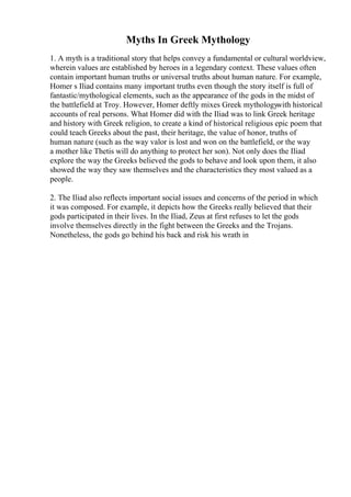 Myths In Greek Mythology
1. A myth is a traditional story that helps convey a fundamental or cultural worldview,
wherein values are established by heroes in a legendary context. These values often
contain important human truths or universal truths about human nature. For example,
Homer s Iliad contains many important truths even though the story itself is full of
fantastic/mythological elements, such as the appearance of the gods in the midst of
the battlefield at Troy. However, Homer deftly mixes Greek mythologywith historical
accounts of real persons. What Homer did with the Iliad was to link Greek heritage
and history with Greek religion, to create a kind of historical religious epic poem that
could teach Greeks about the past, their heritage, the value of honor, truths of
human nature (such as the way valor is lost and won on the battlefield, or the way
a mother like Thetis will do anything to protect her son). Not only does the Iliad
explore the way the Greeks believed the gods to behave and look upon them, it also
showed the way they saw themselves and the characteristics they most valued as a
people.
2. The Iliad also reflects important social issues and concerns of the period in which
it was composed. For example, it depicts how the Greeks really believed that their
gods participated in their lives. In the Iliad, Zeus at first refuses to let the gods
involve themselves directly in the fight between the Greeks and the Trojans.
Nonetheless, the gods go behind his back and risk his wrath in
 