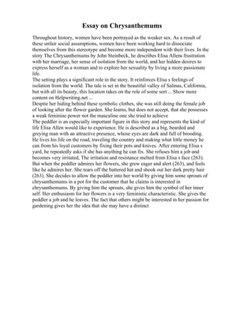 Essay on Chrysanthemums
Throughout history, women have been portrayed as the weaker sex. As a result of
these unfair social assumptions, women have been working hard to dissociate
themselves from this stereotype and become more independent with their lives. In the
story The Chrysanthemums by John Steinbeck, he describes Elisa Allens frustration
with her marriage, her sense of isolation from the world, and her hidden desires to
express herself as a woman and to explore her sexuality by living a more passionate
life.
The setting plays a significant role in the story. It reinforces Elisa s feelings of
isolation from the world. The tale is set in the beautiful valley of Salinas, California,
but with all its beauty, this location takes on the role of some sort ... Show more
content on Helpwriting.net ...
Despite her hiding behind these symbolic clothes, she was still doing the female job
of looking after the flower garden. She learns, but does not accept, that she possesses
a weak feminine power not the masculine one she tried to achieve
The peddler is an especially important figure in this story and represents the kind of
life Elisa Allen would like to experience. He is described as a big, bearded and
greying man with an attractive presence, whose eyes are dark and full of brooding.
He lives his life on the road, traveling the country and making what little money he
can from his loyal customers by fixing their pots and knives. After entering Elisa s
yard, he repeatedly asks if she has anything he can fix. She refuses him a job and
becomes very irritated, The irritation and resistance melted from Elisa s face (263).
But when the peddler admires her flowers, she grew eager and alert (263), and feels
like he admires her. She tears off the battered hat and shook out her dark pretty hair
(263). She decides to allow the peddler into her world by giving him some sprouts of
chrysanthemums in a pot for the customer that he claims is interested in
chrysanthemums. By giving him the sprouts, she gives him the symbol of her inner
self. Her enthusiasm for her flowers is a very feministic characteristic. She gives the
peddler a job and he leaves. The fact that others might be interested in her passion for
gardening gives her the idea that she may have a distinct
 