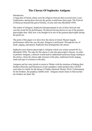 The Chorus Of Sophocles Antigone
Introduction
A large part of Greek culture were the religious festivals that occurred once a year.
Furthermore, during these festivals the greeks would honor their gods. The Festival
of Dionysus honored the god of fertility, revelry and wine (Reinhold 1959).
The author of Antigone, Sophocles had participated in one of these festivals and
won the award for his performance. He did not become known as one of the greatest
playwrights then. Only now is he thought of as one of the greatest playwrights during
the greek era.
The point of this paper is to show how the chorus in Greek Theater tragedy
performances affect the way the play Antigone is performed. Through the use of
mask, staging, and speech, Sophocles best distinguishes the chorus.
Sophocles most famous playwright is Antigone which was written around 441 b.c.
(Reinhold 1959). The odes for the chorus is why this playwright is famous. In order
to perform Antigone, a director would need to understand numerous things relating to
the chorus: where the chorus adds structure of the play, traditional Greek staging,
mask and type of costumes in the play.
Antigone and her sister decide to return to Thebes with the intention of helping their
brothers (Eteocles and Polyneices) avoid a prophecy which predicts they will kill
each other in a battle for the throne of Thebes (Samooh Theater 2014). Unfortunately
for the brothers, the prophecy fulfills itself . Antigone returns home to find out that
her brothers are dead. Her
 