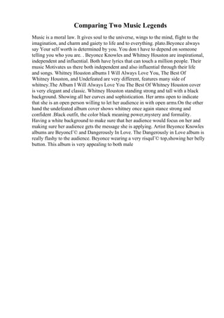 Comparing Two Music Legends
Music is a moral law. It gives soul to the universe, wings to the mind, flight to the
imagination, and charm and gaiety to life and to everything. plato.Beyonce always
say Your self worth is determined by you. You don t have to depend on someone
telling you who you are. . Beyonce Knowles and Whitney Houston are inspirational,
independent and influential. Both have lyrics that can touch a million people. Their
music Motivates us there both independent and also influential through their life
and songs. Whitney Houston albums I Will Always Love You, The Best Of
Whitney Houston, and Undefeated are very different, features many side of
whitney.The Album I Will Always Love You The Best Of Whitney Houston cover
is very elegant and classic. Whitney Houston standing strong and tall with a black
background. Showing all her curves and sophistication. Her arms open to indicate
that she is an open person willing to let her audience in with open arms.On the other
hand the undefeated album cover shows whitney once again stance strong and
confident .Black outfit, the color black meaning power,mystery and formality.
Having a white background to make sure that her audience would focus on her and
making sure her audience gets the message she is applying. Artist Beyonce Knowles
albums are BeyoncГ© and Dangerously In Love. The Dangerously in Love album is
really flashy to the audience. Beyonce wearing a very risquГ© top,showing her belly
button. This album is very appealing to both male
 