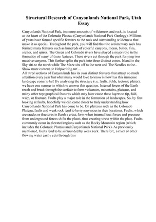 Structural Research of Canyonlands National Park, Utah
Essay
Canyonlands National Park, immense amounts of wilderness and rock, is located
at the heart of the Colorado Plateau (Canyonlands National Park Geology). Millions
of years have formed specific features to the rock and surrounding wilderness that
make it so special. Throughout the park, you will find that the sedimentary rock has
formed many features such as hundreds of colorful canyons, mesas, buttes, fins,
arches, and spires. The Green and Colorado rivers have played a major role in the
formation of many of these features. These rivers cut through the park forming two
massive canyons. This further splits the park into three distinct zones. Island in the
Sky sits to the north while The Maze sits off to the west and The Needles to the...
Show more content on Helpwriting.net ...
All three sections of Canyonlands has its own distinct features that attract so much
attention every year but what many would love to know is how has this immense
landscape come to be? By analyzing the structure (i.e. faults, folds, tectonic plates),
we have one manner in which to answer this question. Internal forces of the Earth
reach and break through the surface to form volcanoes, mountains, plateaus, and
many other topographical features which may later cause these layers to tip, fold,
warp, or fracture. Faults play a major role in the formation of landscapes. So, by first
looking at faults, hopefully we can come closer to truly understanding how
Canyonlands National Park has come to be. On plateaus such as the Colorado
Plateau, faults and weak rock tend to be synonymous in their locations. Faults, which
are cracks or fractures in Earth s crust, form when internal heat forces and pressure
from underground forces shifts the plates, thus creating stress within the plate. Faults
commonly occur in elevated regions such as the Rocky Mountain region (which
includes the Colorado Plateau and Canyonlands National Park). As previously
mentioned, faults tend to be surrounded by weak rock. Therefore, a river or other
flowing water easily cuts through this
 