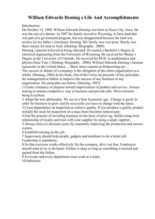 William Edwards Deming s Life And Accomplishments
Introduction:
On October 14, 1900, William Edwards Deming was born in Sioux City, Iowa. He
was the son of a farmer. In 1907 his family moved to Wyoming, to farm land that
was part of a government program, but was disappointed because the land was
useless for his father s intentions: farming. His family was very poor. Rarely was
there money for heat or food. (Deming: Biography , 2000).
Deming s parents believed in being educated. He earned a Bachelor s Degree in
electrical engineering from the University of Wyoming. He received his Master s
Degree at the University of Colorado. He received his Ph.D. in mathematics and
physics from Yale. ( Deming: Biography , 2000). William Edwards Deming s became
successful in the United States, ... Show more content on Helpwriting.net ...
The success or failure of a company is the obligation of the entire organization as a
whole. (Deming, 2004) In his book, Out of the Crisis, he presents 14 key principles
for management to follow to improve the success of any business or any
organization. His principles are below: (Deming, 1987)
1.Create constancy of purpose toward improvement of product and service. Always
aiming to remain competitive, stay in business and provide jobs. Strive towards
being Excellent.
2.Adopt the new philosophy. We are in a New Economic age . Change is good. In
order for business to grow and be successful you have to change with the times.
3.Cease dependence on inspection to achieve quality. If you produce a quality product
initially the need for inspection on a mass basis becomes unnecessary.
4.End the practice of awarding business on the basis of price tag. Build a long term
relationship of loyalty and trust with your supplier by using a single supplier.
5.Always strive to decrease costs, by constantly improving the production and service
system.
6.Establish training on the job.
7.Supervisors should help people, gadgets and machines to do a better job.
Leadership is mandatory.
8.So that everyone works effectively for the company, drive out fear. Employees
should want to try to do better. Failure is okay as long as something is learned and
gained from the failure.
9.Everyone and every department must work as a team.
10.Substitute
 