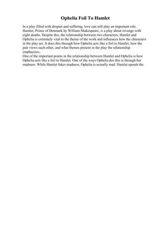 Ophelia Foil To Hamlet
In a play filled with despair and suffering, love can still play an important role.
Hamlet, Prince of Denmark by William Shakespeare, is a play about revenge with
eight deaths. Despite this, the relationship between two characters, Hamlet and
Ophelia is extremely vital to the theme of the work and influences how the characters
in the play act. It does this through how Ophelia acts like a foil to Hamlet, how the
pair views each other, and what themes present in the play the relationship
emphasizes..
One of the important points in the relationship between Hamlet and Ophelia is how
Ophelia acts like a foil to Hamlet. One of the ways Ophelia dos this is through her
madness. While Hamlet fakes madness, Ophelia is actually mad. Hamlet spends the
 