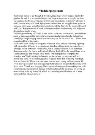 Vladek Spiegelman
It is human nature to go through difficulties, they shape who we are as people for
good or for bad. It is not the challenges that shape who we are as people, but how
we react and the lesson we take away from our misfortunes. In the story of Maus 1
and 2, we can analyze Vladek Spiegelman and see how his struggles have given us
immense knowledge about humanity, and some of the flaws. In the stories of Maus1
and 2, Art Spiegelmanuses Vladek s dialogue to show that humanity will judge and
deprecate no matter what.
The background story of Vladek is that he is a holocaust survivor who traveled from
camp to camp during the war while he was constantly losing family, but gaining
knowledge and picking up habits he would carry on for the rest of his ... Show more
content on Helpwriting.net ...
Mala and Vladek rarely can cooperate with each other and are constantly fighting
with each other. Whether it is a miniscule detail or a bigger topic they are always
finding a reason to bicker. For instance, while Vladek was over Mala had made
them sandwiches for lunch, and instead of being thankful like he should have been
Vladek criticized and brought Mala down. The dialogue used to express this
situation was Vladek stating Mala could go for a whole evening out with her
friends and leave for me nothing cooked to eat or drink then following with Sigh.
You see how it is? I have now one more time an unnecessary suffering in my life .
From this we can draw that he is agitated that Mala does not care for his every need
like a maid. Vladek was dragging Mala down for leaving without making food only
sometimes and being selfish. Instead of helping himself he has to add on saying an
unnecessary suffering in my life which is expressing what his needs are is more
important than Mala, who he is
 