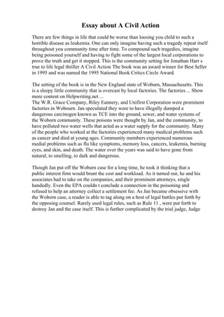 Essay about A Civil Action
There are few things in life that could be worse than loosing you child to such a
horrible disease as leukemia. One can only imagine having such a tragedy repeat itself
throughout you community time after time. To compound such tragedies, imagine
being poisoned yourself and having to fight some of the largest local corporations to
prove the truth and get it stopped. This is the community setting for Jonathan Harr s
true to life legal thriller A Civil Action. The book was an award winner for Best Seller
in 1995 and was named the 1995 National Book Critics Circle Award.
The setting of the book is in the New England state of Woburn, Massachusetts. This
is a sleepy little community that is overcast by local factories. The factories ... Show
more content on Helpwriting.net ...
The W.R. Grace Company, Riley Eannery, and Unifirst Corporation were prominent
factories in Wobourn. Jan speculated they were to have illegally dumped a
dangerous carcinogen known as TCE into the ground, sewer, and water systems of
the Woborn community. These poisons were thought by Jan, and the community, to
have polluted two water wells that acted as a water supply for the community. Many
of the people who worked at the factories experienced many medical problems such
as cancer and died at young ages. Community members experienced numerous
medial problems such as flu like symptoms, memory loss, cancers, leukemia, burning
eyes, and skin, and death. The water over the years was said to have gone from
natural, to smelling, to dark and dangerous.
Though Jan put off the Woburn case for a long time, he took it thinking that a
public interest firm would brunt the cost and workload. As it turned out, he and his
associates had to take on the companies, and their prominent attorneys, single
handedly. Even the EPA couldn t conclude a connection in the poisoning and
refused to help an attorney collect a settlement fee. As Jan became obsessive with
the Woborn case, a reader is able to tag along on a host of legal battles put forth by
the opposing counsel. Rarely used legal rules, such as Rule 11 , were put forth to
destroy Jan and the case itself. This is further complicated by the trial judge, Judge
 