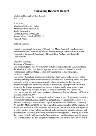 Marketing Research Report
Marketing Research Written Report
MKT2210
4/26/2010
Middlesex University, Dubai
Abraham Mburu M00234305
Steele Hemmerich
Gautam Kukreja M00292269
Ramakrishnan Ganesh M00289152
Naqqash Alavi
Table of Contents
Executive summary3 Summary of Objectives3 Major findings3 Conclusion and
recommendations3 Problem definition4 Research Design5 Qualitative Research6
Quantitative Research7 Questionaire Design8 Data Analysis and Results10
Limitations31
Executive summary
Summary of Objectives
Our prime objective was predominantly to help define and build a leadership brand
for Middlesex University. Research groups are an elemental form of scientific
collaboration and knowledge ... Show more content on Helpwriting.net ...
(Malhotra, 2007)
Our primary focus here lies in determining the effectiveness and awareness of the
currently existing communications network at Middlesex University and to also gain
an insight on the preferences and attitudes of the students regarding the same.
Research designs can be broadly labeled as exploratory, descriptive or causal. For
achieving the desired answers to our current problem, exploratory research was
chosen. Exploratory research designs are ones characterized by a flexible and
evolving approach to understand marketing phenomena that are inherently difficult to
measure. (Malhotra 2007)
Some of the reasons for choosing this mode of research are; * Exploratory research is
optimum for indentifying and exploring concepts in development of products or in
forms of marketing communications; a primary objective for Middlesex University. *
As stated by Malhotra(2007), its vital to develop an understanding of the structure of
beliefs and attitudes in order to aid the interpretation of data structures which goes to
invest in another primary objective; that of understanding the student s attitudes and
preferences to Middlesex University s communications systems. * Mainly, to explore
the reasons behind vivid statistical differences between different demographic groups.
Due to the nature of the data sought and the fact that this remains quite an exclusive
 