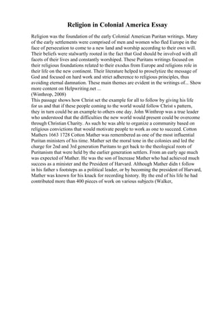 Religion in Colonial America Essay
Religion was the foundation of the early Colonial American Puritan writings. Many
of the early settlements were comprised of men and women who fled Europe in the
face of persecution to come to a new land and worship according to their own will.
Their beliefs were stalwartly rooted in the fact that God should be involved with all
facets of their lives and constantly worshiped. These Puritans writings focused on
their religious foundations related to their exodus from Europe and religions role in
their life on the new continent. Their literature helped to proselytize the message of
God and focused on hard work and strict adherence to religious principles, thus
avoiding eternal damnation. These main themes are evident in the writings of... Show
more content on Helpwriting.net ...
(Winthrop, 2008)
This passage shows how Christ set the example for all to follow by giving his life
for us and that if these people coming to the world would follow Christ s pattern,
they in turn could be an example to others one day. John Winthrop was a true leader
who understood that the difficulties the new world would present could be overcome
through Christian Charity. As such he was able to organize a community based on
religious convictions that would motivate people to work as one to succeed. Cotton
Mathers 1663 1728 Cotton Mather was remembered as one of the most influential
Puritan ministers of his time. Mather set the moral tone in the colonies and led the
charge for 2nd and 3rd generation Puritans to get back to the theological roots of
Puritanism that were held by the earlier generation settlers. From an early age much
was expected of Mather. He was the son of Increase Mather who had achieved much
success as a minister and the President of Harvard. Although Mather didn t follow
in his father s footsteps as a political leader, or by becoming the president of Harvard,
Mather was known for his knack for recording history. By the end of his life he had
contributed more than 400 pieces of work on various subjects (Walker,
 