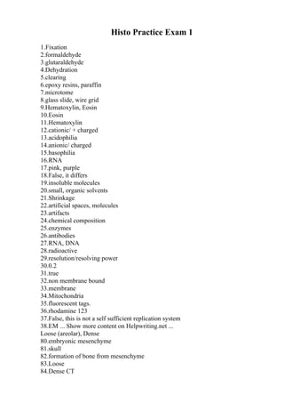 Histo Practice Exam 1
1.Fixation
2.formaldehyde
3.glutaraldehyde
4.Dehydration
5.clearing
6.epoxy resins, paraffin
7.microtome
8.glass slide, wire grid
9.Hematoxylin, Eosin
10.Eosin
11.Hematoxylin
12.cationic/ + charged
13.acidophilia
14.anionic/ charged
15.basophilia
16.RNA
17.pink, purple
18.False, it differs
19.insoluble molecules
20.small, organic solvents
21.Shrinkage
22.artificial spaces, molecules
23.artifacts
24.chemical composition
25.enzymes
26.antibodies
27.RNA, DNA
28.radioactive
29.resolution/resolving power
30.0.2
31.true
32.non membrane bound
33.membrane
34.Mitochondria
35.fluorescent tags.
36.rhodamine 123
37.False, this is not a self sufficient replication system
38.EM ... Show more content on Helpwriting.net ...
Loose (areolar), Dense
80.embryonic mesenchyme
81.skull
82.formation of bone from mesenchyme
83.Loose
84.Dense CT
 