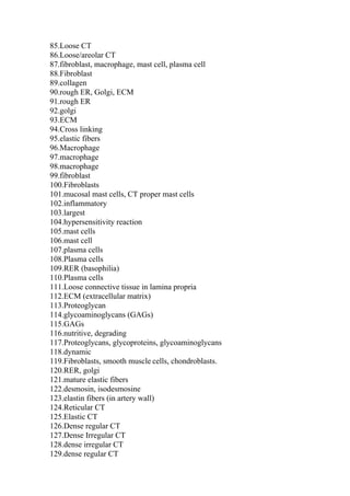 85.Loose CT
86.Loose/areolar CT
87.fibroblast, macrophage, mast cell, plasma cell
88.Fibroblast
89.collagen
90.rough ER, Golgi, ECM
91.rough ER
92.golgi
93.ECM
94.Cross linking
95.elastic fibers
96.Macrophage
97.macrophage
98.macrophage
99.fibroblast
100.Fibroblasts
101.mucosal mast cells, CT proper mast cells
102.inflammatory
103.largest
104.hypersensitivity reaction
105.mast cells
106.mast cell
107.plasma cells
108.Plasma cells
109.RER (basophilia)
110.Plasma cells
111.Loose connective tissue in lamina propria
112.ECM (extracellular matrix)
113.Proteoglycan
114.glycoaminoglycans (GAGs)
115.GAGs
116.nutritive, degrading
117.Proteoglycans, glycoproteins, glycoaminoglycans
118.dynamic
119.Fibroblasts, smooth muscle cells, chondroblasts.
120.RER, golgi
121.mature elastic fibers
122.desmosin, isodesmosine
123.elastin fibers (in artery wall)
124.Reticular CT
125.Elastic CT
126.Dense regular CT
127.Dense Irregular CT
128.dense irregular CT
129.dense regular CT
 