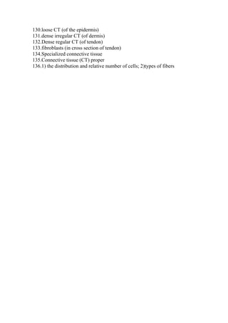 130.loose CT (of the epidermis)
131.dense irregular CT (of dermis)
132.Dense regular CT (of tendon)
133.fibroblasts (in cross section of tendon)
134.Specialized connective tissue
135.Connective tissue (CT) proper
136.1) the distribution and relative number of cells; 2)types of fibers
 