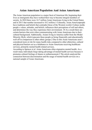 Asian American Population And Asian Americans
The Asian American population is a major facet of American life; beginning their
lives as immigrants they have worked their way to become integral members of
society. In 2010 there were 14.7 million Asian Americans living in the United States
and in 2011 that number increased to 18.2 million.1 Culturally, Asian American
people
have traditions and beliefs that contradict those of the Western world.2 Culture molds
people s values, attitudes, and beliefs; influences their perceptions of self and others;
and determines the way they experience their environment. 10 As a result there are
certain barriers that exist when communicating with Asian Americans due to their
cultural background. Additionally, Asians living in America suffer from the Model
Minority Myth, which typecasts these people as being financially and educationally
well off in comparison to other ethnic groups.2 Due to this Asian Americans aren t
considered more at risk for many health risks compared to other ethnicities; cultural
and physical barriers act as a hindrance to Asian Americans receiving healthcare
services, primarily mental health related services.
According to Spencer et al. Asian Americans often stigmatize mental health. As a
result many individuals forgo taking advantage of mental health services because it
promotes cultural feelings of shame or embarrassment.2 The article analyzed the
connection between discrimination and the usage of mental health services on a
national sample of Asian Americans.
 