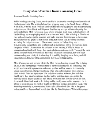 Essay about Jonathan Kozol s Amazing Grace
Jonathan Kozol s Amazing Grace
While reading Amazing Grace, one is unable to escape the seemingly endless tales of
hardship and pain. The setting behind this gripping story is the South Bronx of New
York City, with the main focus on the Mott Haven housing project and its surrounding
neighborhood. Here black and Hispanic families try to cope with the disparity that
surrounds them. Mott Haven is a place where children must place in the hallways of
the building, because playing outside is to much of a risk. The building is filled with
rats and cockroaches in the summer, and lacks heat and decent water in the winter.
This picture of the ghetto is not one of hope, but one of fear. Even the hospitals
servicing the neighborhoods ... Show more content on Helpwriting.net ...
But, it is only logical for a city to place such a incinerator only a block away from
the grade school. Like most of the children in this society, Cliffie is forced to
understand and deal with things that most adults can not cope with. Through the eyes
of the children these problems are described with such innocence, but with such
understanding and clarity it is alarming. It is as if by hanging on to their youthful
imagination s, they have the ammunition they need to face reality.
Mrs. Washington and her son life in the Mott Haven housing project. She is dying
of AIDS and her teenage son must tend to her health care plus his schooling. The
social services which processes and sends out her welfare money, is constantly
under reconstruction. Her payments are often late and numerous times she has
been evicted from her apartment. Not only is eviction a problem, but so is her
health care. ther have been times she has had to wait two days on a cot in the
hallway until a doctor could see her. These problems start to wear down her son.
As a result his school work is declining and he hardly ever smiles anymore. He is
afraid to sleep in case his mother might need him or she just dies in her sleep. The
Washington family is just one case from a pile of hundreds just like it. Program
cutbacks effects thousands of people just like the Washington s. Without the proper
 
