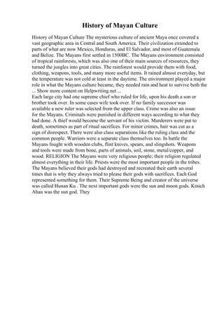 History of Mayan Culture
History of Mayan Culture The mysterious culture of ancient Maya once covered a
vast geographic area in Central and South America. Their civilization extended to
parts of what are now Mexico, Honduras, and El Salvador, and most of Guatemala
and Belize. The Mayans first settled in 1500BC. The Mayans environment consisted
of tropical rainforests, which was also one of their main sources of resources, they
turned the jungles into great cities. The rainforest would provide them with food,
clothing, weapons, tools, and many more useful items. It rained almost everyday, but
the temperature was not cold at least in the daytime. The environment played a major
role in what the Mayans culture became, they needed rain and heat to survive both the
... Show more content on Helpwriting.net ...
Each large city had one supreme chief who ruled for life, upon his death a son or
brother took over. In some cases wife took over. If no family successor was
available a new ruler was selected from the upper class. Crime was also an issue
for the Mayans. Criminals were punished in different ways according to what they
had done. A thief would become the servant of his victim. Murderers were put to
death, sometimes as part of ritual sacrifices. For minor crimes, hair was cut as a
sign of disrespect. There were also class separations like the ruling class and the
common people. Warriors were a separate class themselves too. In battle the
Mayans fought with wooden clubs, flint knives, spears, and slingshots. Weapons
and tools were made from bone, parts of animals, soil, stone, metal/copper, and
wood. RELIGION The Mayans were very religious people; their religion regulated
almost everything in their life. Priests were the most important people in the tribes.
The Mayans believed their gods had destroyed and recreated their earth several
times that is why they always tried to please their gods with sacrifices. Each God
represented something for them. Their Supreme Being and creator of the universe
was called Hunan Ku . The next important gods were the sun and moon gods. Kinich
Ahau was the sun god. They
 