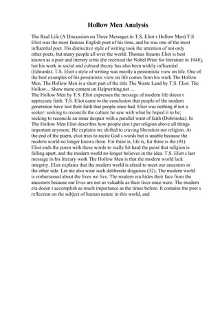 Hollow Men Analysis
The Real Life (A Discussion on Three Messages in T.S. Eliot s Hollow Men) T.S
Eliot was the most famous English poet of his time, and he was one of the most
influential poet. His distinctive style of writing took the attention of not only
other poets, but many people all over the world. Thomas Stearns Eliot is best
known as a poet and literary critic (he received the Nobel Prize for literature in 1948),
but his work in social and cultural theory has also been widely influential
(Edwards). T.S. Eliot s style of writing was mostly a pessimistic view on life. One of
the best examples of his pessimistic view on life comes from his work The Hollow
Men. The Hollow Men is a short part of the title The Waste Land by T.S. Eliot. The
Hollow... Show more content on Helpwriting.net ...
The Hollow Men by T.S. Eliot expresses the message of modern life doesn t
appreciate faith. T.S. Eliot came to the conclusion that people of the modern
generation have lost their faith that people once had. Eliot was nothing if not a
seeker: seeking to reconcile the culture he saw with what he hoped it to be;
seeking to reconcile an inner despair with a parallel want of faith (Dobrinska). In
The Hollow Men Eliot describes how people don t put religion above all things
important anymore. He explains we shifted to craving liberation not religion. At
the end of the poem, eliot tries to recite God s words but is unable because the
modern world no longer knows them. For thine is, life is, for thine is the (91).
Eliot ends the poem with these words to really hit hard the point that religion is
falling apart, and the modern world no longer believes in the idea. T.S. Eliot s last
message in his literary work The Hollow Men is that the modern world lack
integrity. Eliot explains that the modern world is afraid to meet our ancestors in
the other side. Let me also wear such deliberate disguises (32). The modern world
is embarrassed about the lives we live. The modern era hides their face from the
ancestors because our lives are not as valuable as their lives once were. The modern
era doesn t accomplish as much importance as the times before. It contains the poet s
reflection on the subject of human nature in this world, and
 