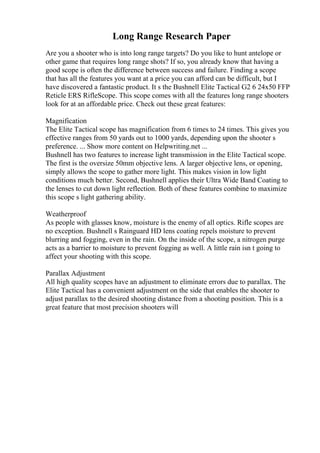 Long Range Research Paper
Are you a shooter who is into long range targets? Do you like to hunt antelope or
other game that requires long range shots? If so, you already know that having a
good scope is often the difference between success and failure. Finding a scope
that has all the features you want at a price you can afford can be difficult, but I
have discovered a fantastic product. It s the Bushnell Elite Tactical G2 6 24x50 FFP
Reticle ERS RifleScope. This scope comes with all the features long range shooters
look for at an affordable price. Check out these great features:
Magnification
The Elite Tactical scope has magnification from 6 times to 24 times. This gives you
effective ranges from 50 yards out to 1000 yards, depending upon the shooter s
preference. ... Show more content on Helpwriting.net ...
Bushnell has two features to increase light transmission in the Elite Tactical scope.
The first is the oversize 50mm objective lens. A larger objective lens, or opening,
simply allows the scope to gather more light. This makes vision in low light
conditions much better. Second, Bushnell applies their Ultra Wide Band Coating to
the lenses to cut down light reflection. Both of these features combine to maximize
this scope s light gathering ability.
Weatherproof
As people with glasses know, moisture is the enemy of all optics. Rifle scopes are
no exception. Bushnell s Rainguard HD lens coating repels moisture to prevent
blurring and fogging, even in the rain. On the inside of the scope, a nitrogen purge
acts as a barrier to moisture to prevent fogging as well. A little rain isn t going to
affect your shooting with this scope.
Parallax Adjustment
All high quality scopes have an adjustment to eliminate errors due to parallax. The
Elite Tactical has a convenient adjustment on the side that enables the shooter to
adjust parallax to the desired shooting distance from a shooting position. This is a
great feature that most precision shooters will
 