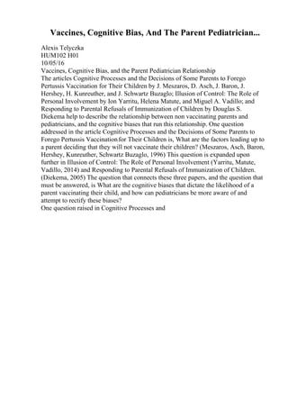 Vaccines, Cognitive Bias, And The Parent Pediatrician...
Alexis Telyczka
HUM102 H01
10/05/16
Vaccines, Cognitive Bias, and the Parent Pediatrician Relationship
The articles Cognitive Processes and the Decisions of Some Parents to Forego
Pertussis Vaccination for Their Children by J. Meszaros, D. Asch, J. Baron, J.
Hershey, H. Kunreuther, and J. Schwartz Buzaglo; Illusion of Control: The Role of
Personal Involvement by Ion Yarritu, Helena Matute, and Miguel A. Vadillo; and
Responding to Parental Refusals of Immunization of Children by Douglas S.
Diekema help to describe the relationship between non vaccinating parents and
pediatricians, and the cognitive biases that run this relationship. One question
addressed in the article Cognitive Processes and the Decisions of Some Parents to
Forego Pertussis Vaccinationfor Their Children is, What are the factors leading up to
a parent deciding that they will not vaccinate their children? (Meszaros, Asch, Baron,
Hershey, Kunreuther, Schwartz Buzaglo, 1996) This question is expanded upon
further in Illusion of Control: The Role of Personal Involvement (Yarritu, Matute,
Vadillo, 2014) and Responding to Parental Refusals of Immunization of Children.
(Diekema, 2005) The question that connects these three papers, and the question that
must be answered, is What are the cognitive biases that dictate the likelihood of a
parent vaccinating their child, and how can pediatricians be more aware of and
attempt to rectify these biases?
One question raised in Cognitive Processes and
 