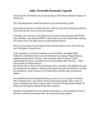 John Tortorella Persuasive Speech
John Tortorella Will Bench Any American Players Who Protest National Anthem At
World Cup
The Colin Kaepernick scandal has made its way into the hockey world.
I personally could care less about that story. But now that John Tortorella has thrown
his hat into the mix, now my interest is peaked.
Tortorella, who will serve as the head coach for Team USA during the 2016 World
Cup of Hockey, was asked by ESPN s Linda Cohn on how he would handle a protest
if it were to occur. He made clear he would bench the players.
If any of my players sit on the bench for the national anthem, they will sit there the
rest of the game, Tortorella said.
Cohn s question is an obvious response to several athletes, including Seattle
Seahawks cornerback Jeremy Lane and American soccer player Megan Rapinoe,
supporting Kaepernick s decision. And seeing how these 23 players will be
representing the country, a possible boycott could damage their character.... Show
more content on Helpwriting.net ...
His 26 year old son, Nick, is an Army Ranger. He is currently in the Middle East, but
his whereabouts are unknown. Since his son joined four years, Tortorella has a whole
new perspective when it comes to the United States, military, flag, and national
anthem.
It is probably the most disrespectful thing you can do as a U.S. citizen is to bring
that in. Because that s our symbol. All for [expressing] yourself. That s what s so
great. Everybody does. But no chance when it comes to the flag and the anthem. No
chance, he told reporters during Wednesday s practice.
Because of his respect for his son and the armed forces, an Army Ranger will be on
the bench with the team during today s pre tournament game against
 