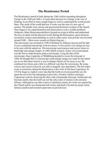 The Renaissance Period
The Renaissance started in Italy during the 1300 s before spreading throughout
Europe in the 1500 and 1600 s. It came about because of a change in the way of
thinking. In an effort to learn, people began to want to understand the world around
them. This study of the world and how it works was the start of a new age of
science. The people were curious and questioned the known wisdom of the church.
They began to use experimentation and observation to solve worldly problems .
(Johnson). Many Renaissanceintellects focused on trying to define and understand
the laws of nature and the physical world. During the Renaissance, great advances
occurred in science and technology as well as others areas. Gun powder was invented
around 1040.... Show more content on Helpwriting.net ...
The microscope was invented in 1590 in Holland, by Zaharias Janssen and his dad.
It was a compound microscope with two lenses. It was used to view things too tiny
to be seen with the naked eye. The microscope used concave and convex lenses to
bend light and enlarge images. In 1660, Dutch scientist, Anton van Leeuwenhoek
was the first to study bacteria using a microscope. Using the idea of the
microscope, Hans Lippershy of Middleberg decided to invent the telescope in
1608. He thought that if a microscope could enlarge images too small for the naked
eye to see then there must be a way to enlarge objects too far away to see. He
combined two lenses and a tube in a different way than the microscope. By using
convex and concave lenses he was able to magnify stars and planets. The last major
event in astronomy during the Renaissance is the work of Nicolaus Copernicus. In
1514 he began to explore a new idea that the Earth revolved around the sun. He
spent the rest of his life attempting to prove this. (Fradin). Galileo continued
Copernicus work by observing the skies with a homemade telescope. Galileo proved,
beyond a doubt, that the Earth was not the only center of motion in the universe
(Owen). Although he was able to prove Copernicus correct, his work was rejected by
the Church and he was threatened with torture and death if he did not recant. Some
famous scientist and inventors spent time in jail and were
 