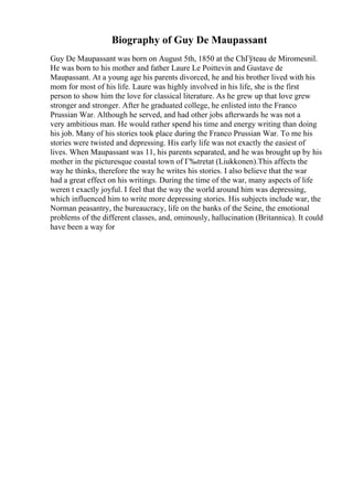 Biography of Guy De Maupassant
Guy De Maupassant was born on August 5th, 1850 at the ChГўteau de Miromesnil.
He was born to his mother and father Laure Le Poittevin and Gustave de
Maupassant. At a young age his parents divorced, he and his brother lived with his
mom for most of his life. Laure was highly involved in his life, she is the first
person to show him the love for classical literature. As he grew up that love grew
stronger and stronger. After he graduated college, he enlisted into the Franco
Prussian War. Although he served, and had other jobs afterwards he was not a
very ambitious man. He would rather spend his time and energy writing than doing
his job. Many of his stories took place during the Franco Prussian War. To me his
stories were twisted and depressing. His early life was not exactly the easiest of
lives. When Maupassant was 11, his parents separated, and he was brought up by his
mother in the picturesque coastal town of Г‰tretat (Liukkonen).This affects the
way he thinks, therefore the way he writes his stories. I also believe that the war
had a great effect on his writings. During the time of the war, many aspects of life
weren t exactly joyful. I feel that the way the world around him was depressing,
which influenced him to write more depressing stories. His subjects include war, the
Norman peasantry, the bureaucracy, life on the banks of the Seine, the emotional
problems of the different classes, and, ominously, hallucination (Britannica). It could
have been a way for
 
