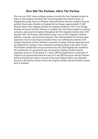 How Did The Puritans Affect The Puritan
The year was 1630, when a religious group set out for the New England colonies in
hopes to find religious freedoms they were being deprived of back at home. In
England this group, known as Puritans, believed that the churches needed to become
purified. Since many churches in England did not change, approximately 21,000
Puritans fled to New England colonies for religious freedom in 1641. Even though
Puritans are known for their influence in religion, they also had an impact on political,
economic, and social development throughout the New England colonies from 1630
through 1660. The Puritans affected three major ways of New England s lifestyle,
political, economic, and social development. They affected politics by having equal
separation of power and religious freedom.They even influenced economics with
strategic placement of farms and their viewpoint of trading. Puritans impacted social
development by creating a close community and taking action in the name of God.
The Puritans needed their own government since they fled England, this resulted in
the construction of a government that was based on religious freedom and the
separation of power. In Document F, it states; ВЁGod requireth not a uniformity of
religion to be enacted and enforced in any civil state,ВЁ this proves that the Puritans
believed God did not enforce everyone to the same religion which was influential
because it allowed the citizens to have the religious freedom that the Puritans wanted
back in England.
 