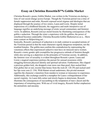 Essay on Christina RossettiвЂ™s Goblin Market
Christina Rossetti s poem, Goblin Market, was written in the Victorian era during a
time of vast social change across Europe. Though the Victorian period was a time of
female suppression and order, Rossetti exposed social stigmas and ideologies that are
displayed through the journey of two sisters, Laura and Lizzie. Despite initial
impressions of a childhood fairytale, the suggestive and multi interpretive use of
language signifies an underlying message of erotic sexual commentary and feminist
views. In addition, Rossetti conveys moral lessons by illustrating consequences of the
goblin s seduction. Through the sister s experience with the goblins, the power of
sisterhood becomes undeniable. Christina Rossettis Goblin Marketserves as a... Show
more content on Helpwriting.net ...
Ironically, Rossetti s portrayal of seduction is in stark contrast to accepted notions of
the Victorian period in that the male characters signify dangerous temptation, not the
troubled females. The goblin men confirm this contradiction by representing the
venomous effects that experienced seductive men have on innocent naive women.
Rossetti s ironic gender split exemplifies her progressive attitude of feminist thought
while also serving as a depiction on the principles of Victorian society. In addition,
the feminist view of sexuality is evident throughout Rossetti s poem. Laura and
Lizzie s magical experience portrays the pursuit for sensual awareness while
struggling between physical identity and spiritual salvation. Furthermore, She clipped
a precious golden lock, she dropped a tear more rare than pearl, then sucked their
fruit globes fair or red, sweeter than honey from the rock (ll. 126 29) and sucked until
her lips were sore (l. 136). With blatant sexual undertones, this pivotal moment
signifies the character s transition from maiden to woman or innocence to experience.
Additionally, this exchange could be a metaphor for Laura s relinquishment of her
sacred virginity. As Laura falls sicker and slowly begins to deteriorate, Rossetti
illustrates the consequences of succumbing to the temptation of men s deceit and the
importance of remaining pure. With use of vivid imagery, Rossetti further emphasizes
the animalistic and uncanny
 