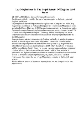 Lay Magistrates In The Legal System Of England And
Wales
LL4181/LL5181 ELSM Second Formative Coursework
Explain and critically consider the use of lay magistrates in the legal system of
England and Wales.
Lay magistrates are very important to the legal system in England and wales. Lay
magistrate s also known as Justices of the peace are volunteers in Magistrates courts
as judicial officers. There are 21,500 lay magistrates currently in England and wales.
Combined with professional magistrates in a magistrate s court they take up to 95%
of cases involving criminal charges . This essay will be investigating the actual
importance of them as well as recommendations on diversifying the bench for the
Lord Chancellor.
Lay magistrates take on a lot of cases in England and wales in magistrate s courts
as well as sentencing on most cases. Magistrate s courts hear cases involving
prosecutions of young offenders and children family cases. Lay magistrates also
attend Family cases; this is due to change in 2014, where these types of hearings
will be passed to the Family Court . In general Lay magistrates only take on minor
criminal offences. With the use of lay magistrate s a lot of time is spared to
parliament and higher courts to concentrate on more serious offences within the law
as well as problems concerning the country in general, such as the Scottish
referendum. This makes the use of Lay Magistrates essential in the English legal
system.
The recruitment process to become a lay magistrate has not changed much. The
applicant will
 