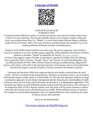 Concepts of Health
CONCEPTS OF HEALTH
INTRODUCTION
As humans remain different in nature, so are their perceptions and response towards certain issues
of their lives and well being. The concept of health assumes to be a typical example of this and
hence, poses debate about what it is. "Health" is a word which means different things to different
people (Ewles & Simnett, 2003). This essay intends to critically discuss the meaning of health by
exploring different definitions and their contraindications.
Naidoo & Wills (2000) defined health in two main ways: the positive approach, where health is
viewed as a capacity or an asset, and the negative approach, which emphasises the absence of illness,
diseases or disorders. "Health" as defined by the World...show more content...
In terms of the negative aspect of health, an individual is regarded as healthy when not suffering
from a particular illness or disease. Though "illness" and "disease" are used interchangeably, they
are different (Naidoo & Wills 2000). Disease relates to biological malfunctioning, diagnosed by
doctors, while illness refers both to the personal experience of the disease and its social implications.
Therefore the negative concept of health is closely associated with orthodox medicine.
Townsend and Davidson (1988) also suggested that the term health is derived from the word
"whole", which is a recipient of the healing process. Therefore, an attempt to heal or cure in medical
field literally means, to make whole or restore health. It is this idea that influences medicine to adopt
a mechanistic approach towards disease management thereby obscuring the understanding of health
in human context of well–being, which advocates for alternative or complementary approaches. This
viewpoint also reflects in some definitions and the medical model discussed above. The criticisms of
the medical by Illich (1974) is that the medical view only deals with the cause of disease or illness
rather than the external factors affecting the person's health. Within different sections of medicine,
for example the mental health department, there are marked differences when explaining the origin
of illness, disease and treatments.
However, the World Health
Get more content on HelpWriting.net
 