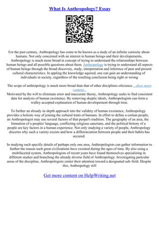 What Is Anthropology? Essay
For the past century, Anthropology has come to be known as a study of an infinite curiosity about
humans. Not only concerned with an interest in human beings and their developements,
Anthropology is much more broad in concept of trying to understand the relationships between
human beings and all possible questions about them. Anthropology is trying to understand all aspects
of human beings through the broad discovery, study, interpretation and inference of past and present
cultural characteristics. In appling the knowledge aquired, one can gain an understanding of
individuals in society, regardless of the resulting conclusion being right or wrong.
The scope of anthropology is much more broad than that of other disciplines ofscience....show more
content...
Motivated by the will to eliminate error and inaccurate theory, Anthropology seeks to find consistent
data for analysis of human exsistence. By removing skeptic ideals, Anthropologists can form a
widley accepted explanation of human developement through time.
To further an already in–depth approach into the validety of human exsistence, Anthropology
provides a holisitc way of joining the cultural traits of humans. In effort to define a certian people,
an Anthropologist may use several factors of that peopel's tradition. The geography of an area, the
formation of a peoples' language, conflicting religious sanctians, and the political history of a
people are key factors in a human experience. Not only studying a variety of people, Anthropology
discerns why such a variety exsists and how a differenciation between people and their habits has
occured.
In studying such specific details of perhaps only one area, Anthropologists can gather information to
further the reason such great civilizations have exsisted during the ages of time. By also using a
multifaceted system, Anthropologists of recent years have found themeselves specializing in
different studies and branching the already diverse field of Anthropology. Investigating partcular
areas of the discipline, Anthropologists center their attention toward a designated sub–field. Despite
this, Anthropology still
Get more content on HelpWriting.net
 