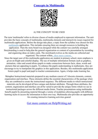 Concepts in Multimedia
A) THE CONCEPT TO BE USED
The term 'multimedia' refers to diverse classes of media employed to represent information. The unit
provides the basic concepts of multimedia, multimedia elements and interactivity issues required for
multimedia applications. Before the design take place, a topic from the syllabus was chosen for this
multimedia application. This includes ensuring there are enough resources to building the
application. Then the story board was designed while the content was carefully arranged.
Storyboarding is used to help plan the general organization or content of a presentation by recording
and organizing ideas on index cards. The storyboard evolves as the media are collected and
organized. The content within...show more content...
Since the target user of this multimedia application are student in primary school, more emphasis is
given on bright and colorful display. The use of multiple information formats such as graphics,
animation, video and sound allows pupils to make connections between facts, ideas, words and
pictures that are appealing to pupils. To enhance the pupils understanding in mathematic, they are
encourage to try to manipulate the graphics in this application. Besides, this multimedia application
fosters pupil to pupil and pupil to teacher communication. Again, it helps make learning fun.
Metaphor Instructional materials prepared in any medium consist of 3 discrete elements, content,
organization and interface. These elements define the essential characteristics of the package when
they are combined to create the instructional sequence. The different media in which instructional
materials can be developed all have unique and distinct attributes. Through these attributes, the
content, organization and interface can all be varied to provide the unique forms which we see in
instructional packages across the different media forms. Teacher presentations using multimedia
benefit pupils by presenting material through a variety of modalities allowing pupils with different
learning styles to access the information in their own way. Multimedia also provides an opportunity
for creating interactive learning activities geared
Get more content on HelpWriting.net
 