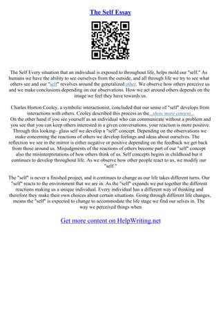 The Self Essay
The Self Every situation that an individual is exposed to throughout life, helps mold our "self." As
humans we have the ability to see ourselves from the outside, and all through life we try to see what
others see and our "self" revolves around the generalized other. We observe how others perceive us
and we make conclusions depending on our observations. How we act around others depends on the
image we feel they have towards us.
Charles Horton Cooley, a symbolic interactionist, concluded that our sense of "self" develops from
interactions with others. Cooley described this process as the...show more content...
On the other hand if you see yourself as an individual who can communicate without a problem and
you see that you can keep others interested in a given conversations, your reaction is more positive.
Through this looking– glass self we develop a "self" concept. Depending on the observations we
make concerning the reactions of others we develop feelings and ideas about ourselves. The
reflection we see in the mirror is either negative or positive depending on the feedback we get back
from those around us. Misjudgments of the reactions of others become part of our "self" concept
also the misinterpretations of how others think of us. Self concepts begins in childhood but it
continues to develop throughout life. As we observe how other people react to us, we modify our
"self."
The "self" is never a finished project, and it continues to change as our life takes different turns. Our
"self" reacts to the environment that we are in. As the "self" expands we put together the different
reactions making us a unique individual. Every individual has a different way of thinking and
therefore they make their own choices about certain situations. Going through different life changes,
means the "self" is expected to change to accommodate the life stage we find our selves in. The
way we perceived things when
Get more content on HelpWriting.net
 