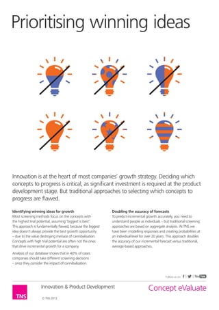 Prioritising winning ideas




Innovation is at the heart of most companies’ growth strategy. Deciding which
concepts to progress is critical, as significant investment is required at the product
development stage. But traditional approaches to selecting which concepts to
progress are flawed.

Identifying winning ideas for growth                         Doubling the accuracy of forecasts
Most screening methods focus on the concepts with            To predict incremental growth accurately, you need to
the highest trial potential, assuming ‘biggest is best’.     understand people as individuals – but traditional screening
This approach is fundamentally flawed, because the biggest   approaches are based on aggregate analysis. At TNS we
idea doesn’t always provide the best growth opportunity      have been modelling responses and creating probabilities at
– due to the value destroying menace of cannibalisation.     an individual level for over 20 years. This approach doubles
Concepts with high trial potential are often not the ones    the accuracy of our incremental forecast versus traditional,
that drive incremental growth for a company.                 average-based approaches.
Analysis of our database shows that in 40% of cases
companies should take different screening decisions
– once they consider the impact of cannibalisation.


                                                                                                 Follow us on


                   Innovation & Product Development                                  Concept eValuate
                   © TNS 2013
 