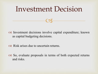 
 Investment decisions involve capital expenditure; known
as capital budgeting decisions.
 Risk arises due to uncertain returns.
 So, evaluate proposals in terms of both expected returns
and risks.
Investment Decision
 