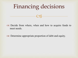 
 Decide from where, when and how to acquire funds to
meet needs.
 Determine appropriate proportion of debt and equity.
Financing decisions
 