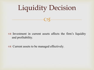 
 Investment in current assets affects the firm’s liquidity
and profitability.
 Current assets to be managed effectively.
Liquidity Decision
 