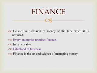 
 Finance is provision of money at the time when it is
required.
 Every enterprise requires finance.
 Indispensable
 Lifeblood of business
 Finance is the art and science of managing money.
FINANCE
 