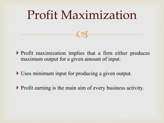 
 Profit maximization implies that a firm either produces
maximum output for a given amount of input.
 Uses minimum input for producing a given output.
 Profit earning is the main aim of every business activity.
Profit Maximization
 
