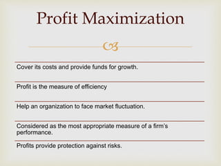 
Profit Maximization
Cover its costs and provide funds for growth.
Profit is the measure of efficiency
Help an organization to face market fluctuation.
Considered as the most appropriate measure of a firm’s
performance.
Profits provide protection against risks.
 