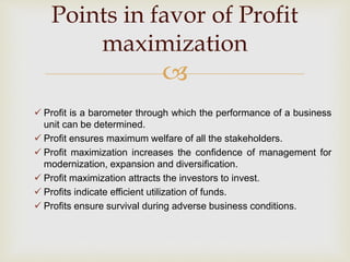 
 Profit is a barometer through which the performance of a business
unit can be determined.
 Profit ensures maximum welfare of all the stakeholders.
 Profit maximization increases the confidence of management for
modernization, expansion and diversification.
 Profit maximization attracts the investors to invest.
 Profits indicate efficient utilization of funds.
 Profits ensure survival during adverse business conditions.
Points in favor of Profit
maximization
 