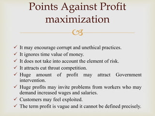 
 It may encourage corrupt and unethical practices.
 It ignores time value of money.
 It does not take into account the element of risk.
 It attracts cut throat competition.
 Huge amount of profit may attract Government
intervention.
 Huge profits may invite problems from workers who may
demand increased wages and salaries.
 Customers may feel exploited.
 The term profit is vague and it cannot be defined precisely.
Points Against Profit
maximization
 