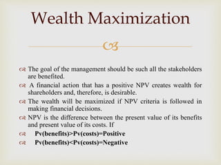 
 The goal of the management should be such all the stakeholders
are benefited.
 A financial action that has a positive NPV creates wealth for
shareholders and, therefore, is desirable.
 The wealth will be maximized if NPV criteria is followed in
making financial decisions.
 NPV is the difference between the present value of its benefits
and present value of its costs. If
 Pv(benefits)>Pv(costs)=Positive
 Pv(benefits)<Pv(costs)=Negative
Wealth Maximization
 