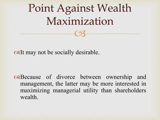 
It may not be socially desirable.
Because of divorce between ownership and
management, the latter may be more interested in
maximizing managerial utility than shareholders
wealth.
Point Against Wealth
Maximization
 