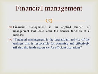 
 Financial management is an applied branch of
management that looks after the finance function of a
business.
 “Financial management is the operational activity of the
business that is responsible for obtaining and effectively
utilizing the funds necessary for efficient operations”.
Financial management
 