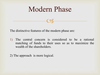 
The distinctive features of the modern phase are:
1) The central concern is considered to be a rational
matching of funds to their uses so as to maximize the
wealth of the shareholders.
2) The approach is more logical.
Modern Phase
 
