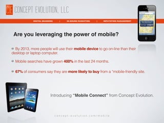 CONCEPT EVOLUTION, LLC
             DIGITAL BRANDING     |   IN-BOUND MARKETING   |   REPUTATION MANAGEMENT




 Are you leveraging the power of mobile?

  By 2013, more people will use their mobile device to go on-line than their
desktop or laptop computer.

  Mobile searches have grown 400% in the last 24 months.

  67% of consumers say they are more likely to buy from a “mobile-friendly site.




                           Introducing “Mobile Connect” from Concept Evolution.



                                concept-evolution.com/mobile
 