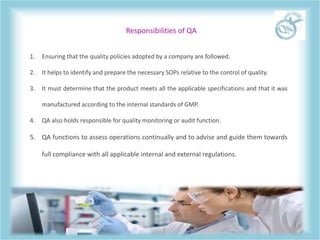 Responsibilities of QA
1. Ensuring that the quality policies adopted by a company are followed.
2. It helps to identify and prepare the necessary SOPs relative to the control of quality.
3. It must determine that the product meets all the applicable specifications and that it was
manufactured according to the internal standards of GMP.
4. QA also holds responsible for quality monitoring or audit function.
5. QA functions to assess operations continually and to advise and guide them towards
full compliance with all applicable internal and external regulations.
 