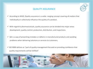  According to WHO, Quality assurance is a wide- ranging concept covering all matters that
Individually or collectively influence the quality of a product.
 With regard to pharmaceuticals, quality assurance can be divided into major areas:
development, quality control, production, distribution, and inspections.
 QA is a way of preventing mistakes or defects in manufactured products and avoiding
problems when delivering solutions or services to customers;
 ISO 9000 defines as "part of quality management focused on providing confidence that
quality requirements will be fulfilled“.
QUALITY ASSURANCE
 